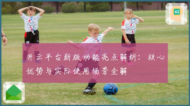 开云平台新版功能亮点解析：核心优势与实际使用场景全解