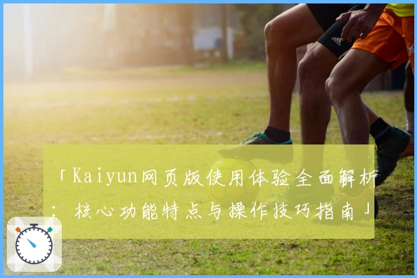 「Kaiyun网页版使用体验全面解析：核心功能特点与操作技巧指南」