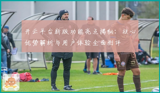 开云平台新版功能亮点揭秘：核心优势解析与用户体验全面测评