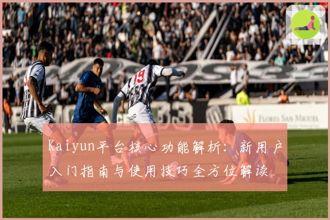 Kaiyun平台核心功能解析：新用户入门指南与使用技巧全方位解读