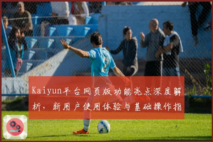 Kaiyun平台网页版功能亮点深度解析，新用户使用体验与基础操作指南分享
