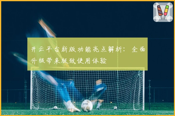 开云平台新版功能亮点解析：全面升级带来极致使用体验