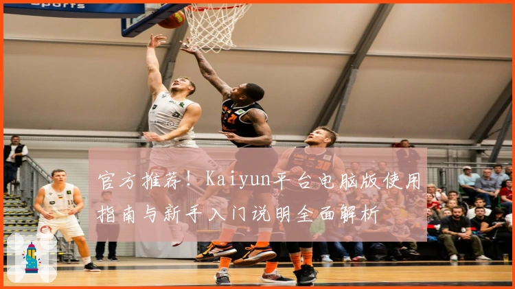官方推荐！Kaiyun平台电脑版使用指南与新手入门说明全面解析