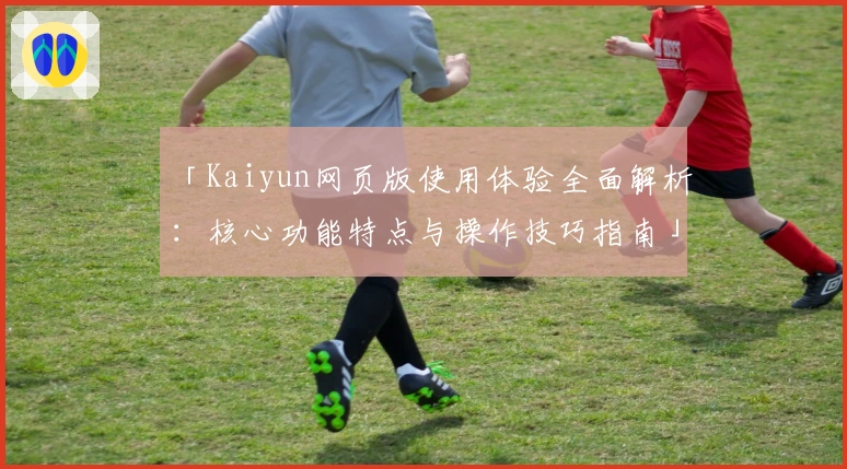 「Kaiyun网页版使用体验全面解析：核心功能特点与操作技巧指南」